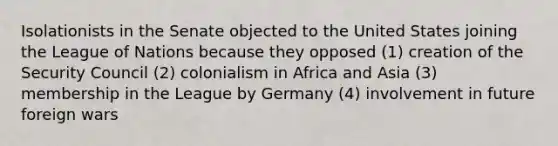 Isolationists in the Senate objected to the United States joining the League of Nations because they opposed (1) creation of the Security Council (2) colonialism in Africa and Asia (3) membership in the League by Germany (4) involvement in future foreign wars