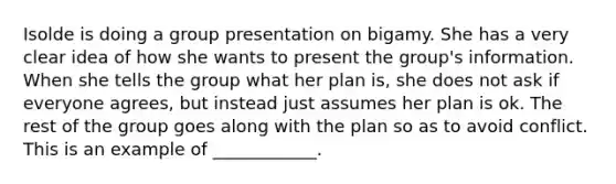 Isolde is doing a group presentation on bigamy. She has a very clear idea of how she wants to present the group's information. When she tells the group what her plan is, she does not ask if everyone agrees, but instead just assumes her plan is ok. The rest of the group goes along with the plan so as to avoid conflict. This is an example of ____________.