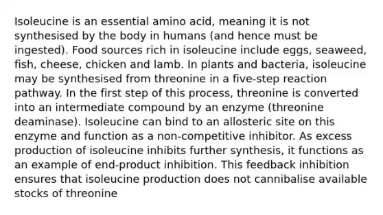 Isoleucine is an essential amino acid, meaning it is not synthesised by the body in humans (and hence must be ingested). Food sources rich in isoleucine include eggs, seaweed, fish, cheese, chicken and lamb. In plants and bacteria, isoleucine may be synthesised from threonine in a five-step reaction pathway. In the first step of this process, threonine is converted into an intermediate compound by an enzyme (threonine deaminase). Isoleucine can bind to an allosteric site on this enzyme and function as a non-competitive inhibitor. As excess production of isoleucine inhibits further synthesis, it functions as an example of end-product inhibition. This feedback inhibition ensures that isoleucine production does not cannibalise available stocks of threonine