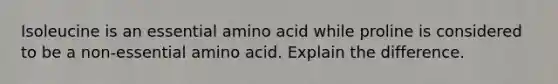 Isoleucine is an essential amino acid while proline is considered to be a non-essential amino acid. Explain the difference.