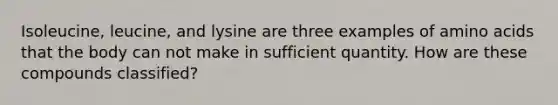 Isoleucine, leucine, and lysine are three examples of amino acids that the body can not make in sufficient quantity. How are these compounds classified?