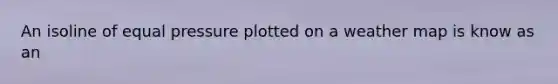 An isoline of equal pressure plotted on a weather map is know as an