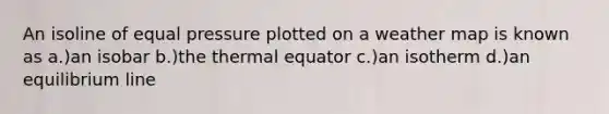 An isoline of equal pressure plotted on a weather map is known as a.)an isobar b.)the thermal equator c.)an isotherm d.)an equilibrium line