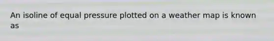 An isoline of equal pressure plotted on a weather map is known as