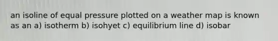 an isoline of equal pressure plotted on a weather map is known as an a) isotherm b) isohyet c) equilibrium line d) isobar
