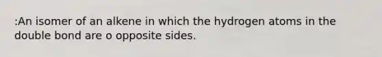 :An isomer of an alkene in which the hydrogen atoms in the double bond are o opposite sides.