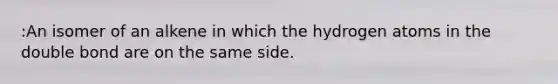 :An isomer of an alkene in which the hydrogen atoms in the double bond are on the same side.