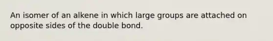 An isomer of an alkene in which large groups are attached on opposite sides of the double bond.