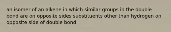 an isomer of an alkene in which similar groups in the double bond are on opposite sides substituents other than hydrogen on opposite side of double bond