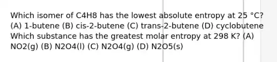 Which isomer of C4H8 has the lowest absolute entropy at 25 °C? (A) 1-butene (B) cis-2-butene (C) trans-2-butene (D) cyclobutene Which substance has the greatest molar entropy at 298 K? (A) NO2(g) (B) N2O4(l) (C) N2O4(g) (D) N2O5(s)