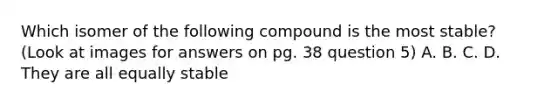 Which isomer of the following compound is the most stable? (Look at images for answers on pg. 38 question 5) A. B. C. D. They are all equally stable