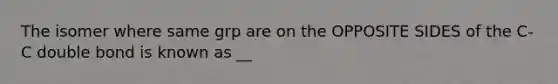The isomer where same grp are on the OPPOSITE SIDES of the C-C double bond is known as __