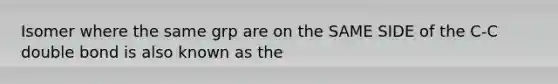 Isomer where the same grp are on the SAME SIDE of the C-C double bond is also known as the