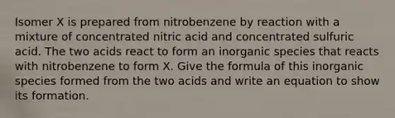 Isomer X is prepared from nitrobenzene by reaction with a mixture of concentrated nitric acid and concentrated sulfuric acid. The two acids react to form an inorganic species that reacts with nitrobenzene to form X. Give the formula of this inorganic species formed from the two acids and write an equation to show its formation.