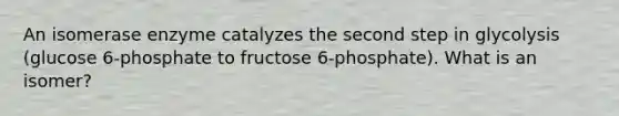 An isomerase enzyme catalyzes the second step in glycolysis (glucose 6-phosphate to fructose 6-phosphate). What is an isomer?