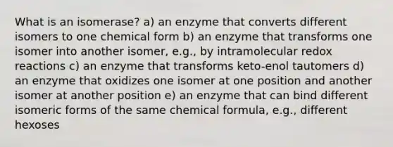 What is an isomerase? a) an enzyme that converts different isomers to one chemical form b) an enzyme that transforms one isomer into another isomer, e.g., by intramolecular redox reactions c) an enzyme that transforms keto-enol tautomers d) an enzyme that oxidizes one isomer at one position and another isomer at another position e) an enzyme that can bind different isomeric forms of the same chemical formula, e.g., different hexoses