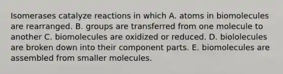 Isomerases catalyze reactions in which A. atoms in biomolecules are rearranged. B. groups are transferred from one molecule to another C. biomolecules are oxidized or reduced. D. biololecules are broken down into their component parts. E. biomolecules are assembled from smaller molecules.