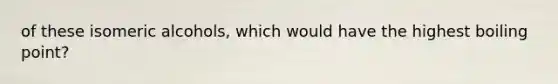 of these isomeric alcohols, which would have the highest boiling point?