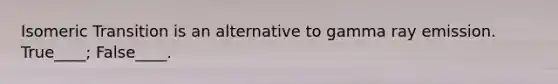 Isomeric Transition is an alternative to gamma ray emission. True____; False____.