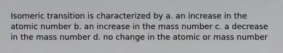 Isomeric transition is characterized by a. an increase in the atomic number b. an increase in the mass number c. a decrease in the mass number d. no change in the atomic or mass number