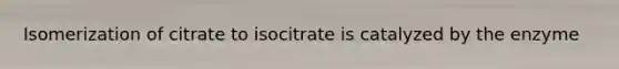 Isomerization of citrate to isocitrate is catalyzed by the enzyme