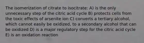 The isomerization of citrate to isocitrate: A) is the only unnecessary step of the citric acid cycle B) protects cells from the toxic effects of arsenite ion C) converts a tertiary alcohol, which cannot easily be oxidized, to a secondary alcohol that can be oxidized D) is a major regulatory step for the citric acid cycle E) is an oxidation reaction