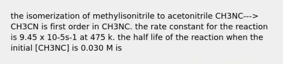 the isomerization of methylisonitrile to acetonitrile CH3NC---> CH3CN is first order in CH3NC. the rate constant for the reaction is 9.45 x 10-5s-1 at 475 k. the half life of the reaction when the initial [CH3NC] is 0.030 M is