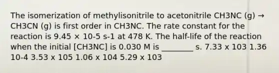 The isomerization of methylisonitrile to acetonitrile CH3NC (g) → CH3CN (g) is first order in CH3NC. The rate constant for the reaction is 9.45 × 10-5 s-1 at 478 K. The half-life of the reaction when the initial [CH3NC] is 0.030 M is ________ s. 7.33 x 103 1.36 10-4 3.53 x 105 1.06 x 104 5.29 x 103