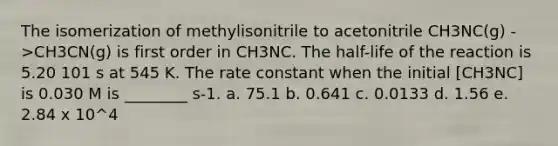 The isomerization of methylisonitrile to acetonitrile CH3NC(g) ->CH3CN(g) is first order in CH3NC. The half-life of the reaction is 5.20 101 s at 545 K. The rate constant when the initial [CH3NC] is 0.030 M is ________ s-1. a. 75.1 b. 0.641 c. 0.0133 d. 1.56 e. 2.84 x 10^4