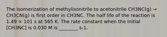 The isomerization of methylisonitrile to acetonitrile CH3NC(g) → CH3CN(g) is first order in CH3NC. The half life of the reaction is 1.49 × 101 s at 565 K. The rate constant when the initial [CH3NC] is 0.030 M is ________ s-1.