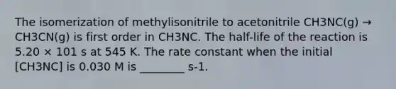 The isomerization of methylisonitrile to acetonitrile CH3NC(g) → CH3CN(g) is first order in CH3NC. The half-life of the reaction is 5.20 × 101 s at 545 K. The rate constant when the initial [CH3NC] is 0.030 M is ________ s-1.