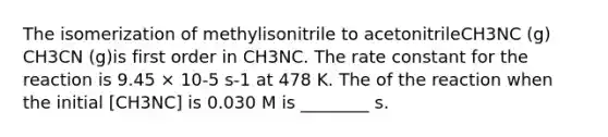 The isomerization of methylisonitrile to acetonitrileCH3NC (g) CH3CN (g)is first order in CH3NC. The rate constant for the reaction is 9.45 × 10-5 s-1 at 478 K. The of the reaction when the initial [CH3NC] is 0.030 M is ________ s.