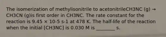 The isomerization of methylisonitrile to acetonitrileCH3NC (g) → CH3CN (g)is first order in CH3NC. The rate constant for the reaction is 9.45 × 10-5 s-1 at 478 K. The half-life of the reaction when the initial [CH3NC] is 0.030 M is ________ s.