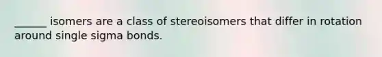 ______ isomers are a class of stereoisomers that differ in rotation around single sigma bonds.