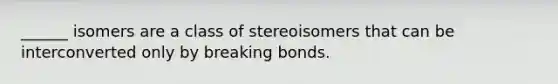 ______ isomers are a class of stereoisomers that can be interconverted only by breaking bonds.