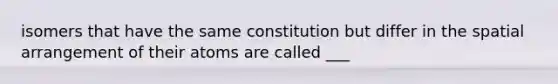 isomers that have the same constitution but differ in the spatial arrangement of their atoms are called ___