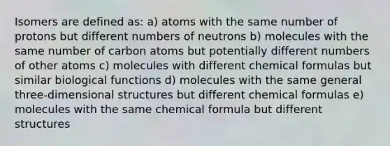 Isomers are defined as: a) atoms with the same number of protons but different numbers of neutrons b) molecules with the same number of carbon atoms but potentially different numbers of other atoms c) molecules with different chemical formulas but similar biological functions d) molecules with the same general three-dimensional structures but different chemical formulas e) molecules with the same chemical formula but different structures