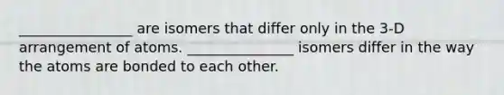 ________________ are isomers that differ only in the 3‐D arrangement of atoms. _______________ isomers differ in the way the atoms are bonded to each other.