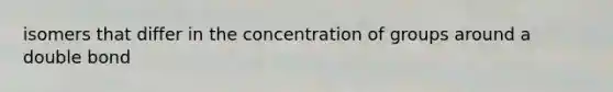 isomers that differ in the concentration of groups around a double bond