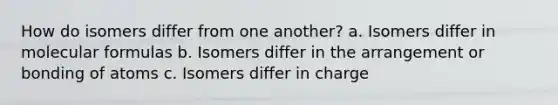 How do isomers differ from one another? a. Isomers differ in molecular formulas b. Isomers differ in the arrangement or bonding of atoms c. Isomers differ in charge