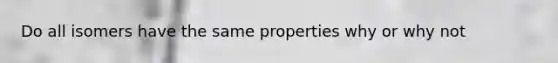 Do all isomers have the same properties why or why not