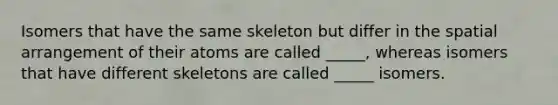 Isomers that have the same skeleton but differ in the spatial arrangement of their atoms are called _____, whereas isomers that have different skeletons are called _____ isomers.