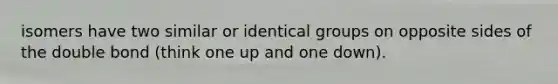 isomers have two similar or identical groups on opposite sides of the double bond (think one up and one down).