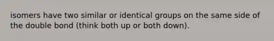 isomers have two similar or identical groups on the same side of the double bond (think both up or both down).