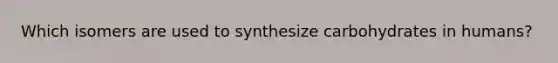 Which isomers are used to synthesize carbohydrates in humans?