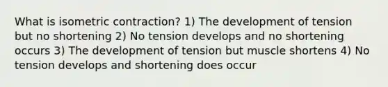 What is isometric contraction? 1) The development of tension but no shortening 2) No tension develops and no shortening occurs 3) The development of tension but muscle shortens 4) No tension develops and shortening does occur