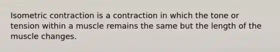 Isometric contraction is a contraction in which the tone or tension within a muscle remains the same but the length of the muscle changes.