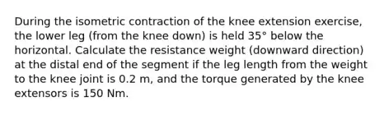 During the isometric contraction of the knee extension exercise, the lower leg (from the knee down) is held 35° below the horizontal. Calculate the resistance weight (downward direction) at the distal end of the segment if the leg length from the weight to the knee joint is 0.2 m, and the torque generated by the knee extensors is 150 Nm.