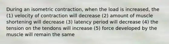 During an isometric contraction, when the load is increased, the (1) velocity of contraction will decrease (2) amount of muscle shortening will decrease (3) latency period will decrease (4) the tension on the tendons will increase (5) force developed by the muscle will remain the same