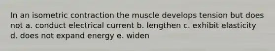 In an isometric contraction the muscle develops tension but does not a. conduct electrical current b. lengthen c. exhibit elasticity d. does not expand energy e. widen